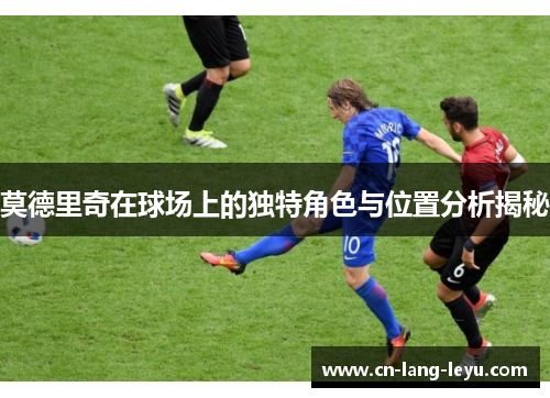 莫德里奇在球场上的独特角色与位置分析揭秘