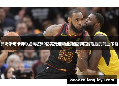 詹姆斯与卡特联合筹资50亿美元启动全新篮球联赛背后的商业策略