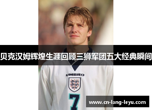 贝克汉姆辉煌生涯回顾三狮军团五大经典瞬间