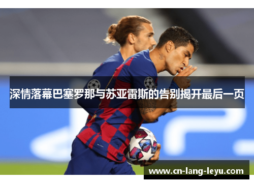 深情落幕巴塞罗那与苏亚雷斯的告别揭开最后一页