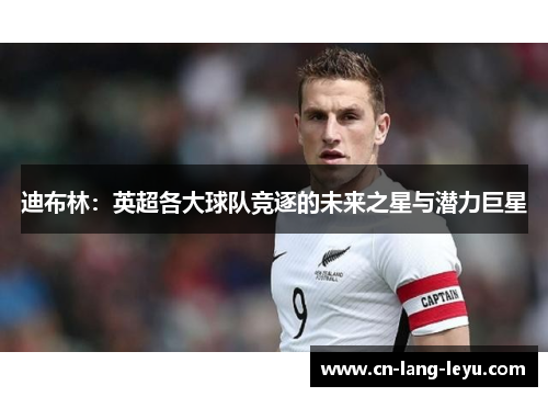 迪布林：英超各大球队竞逐的未来之星与潜力巨星