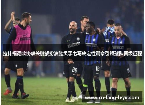 拉什福德欧协联关键战扮演胜负手书写决定性篇章引领球队晋级征程