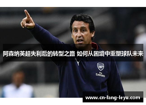 阿森纳英超失利后的转型之路 如何从困境中重塑球队未来