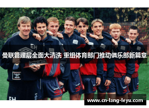 曼联管理层全面大清洗 重组体育部门推动俱乐部新篇章