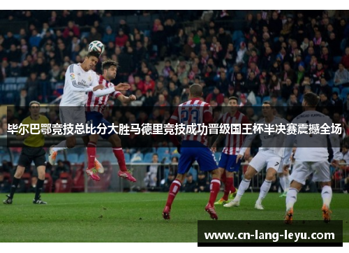 毕尔巴鄂竞技总比分大胜马德里竞技成功晋级国王杯半决赛震撼全场 毕尔巴鄂竞技总比分大胜马德里竞技成功晋级国王杯半决赛震撼全场