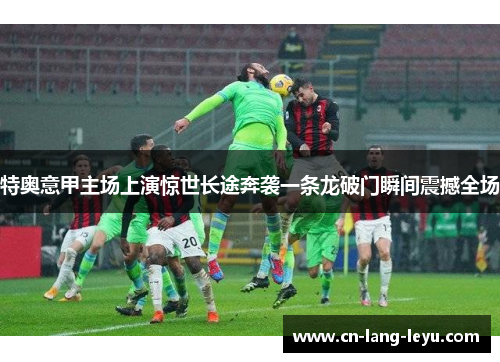 特奥意甲主场上演惊世长途奔袭一条龙破门瞬间震撼全场 特奥意甲主场上演惊世长途奔袭一条龙破门瞬间震撼全场