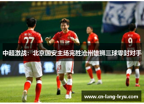 中超激战：北京国安主场完胜沧州雄狮三球零封对手